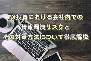 FX投資における会社内での情報漏洩リスクとその対策方法について徹底解説